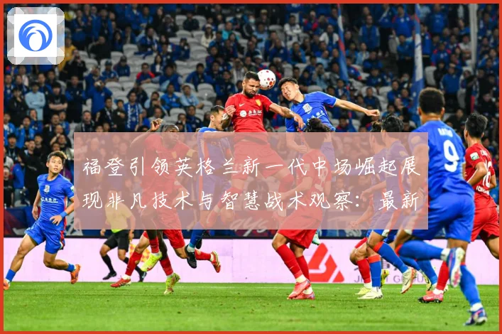 福登引领英格兰新一代中场崛起展现非凡技术与智慧战术观察：最新赛事动态与深度分析