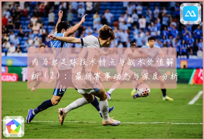 内马尔足球技术特点与战术价值解析（2）：最新赛事动态与深度分析