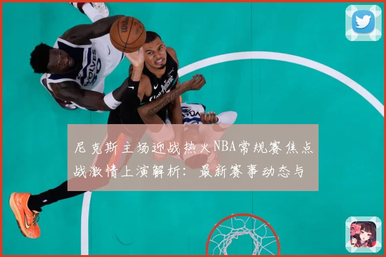 尼克斯主场迎战热火NBA常规赛焦点战激情上演解析：最新赛事动态与深度分析