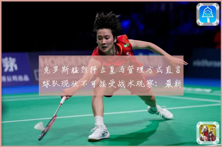 克罗斯猛烈抨击皇马管理方式直言球队现状不可接受战术观察：最新赛事动态与深度分析