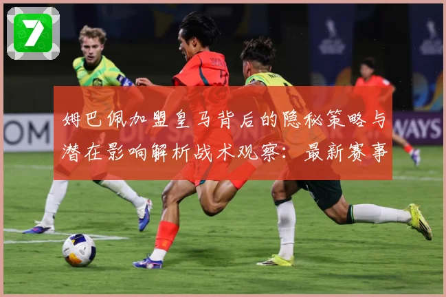 姆巴佩加盟皇马背后的隐秘策略与潜在影响解析战术观察：最新赛事动态与深度分析