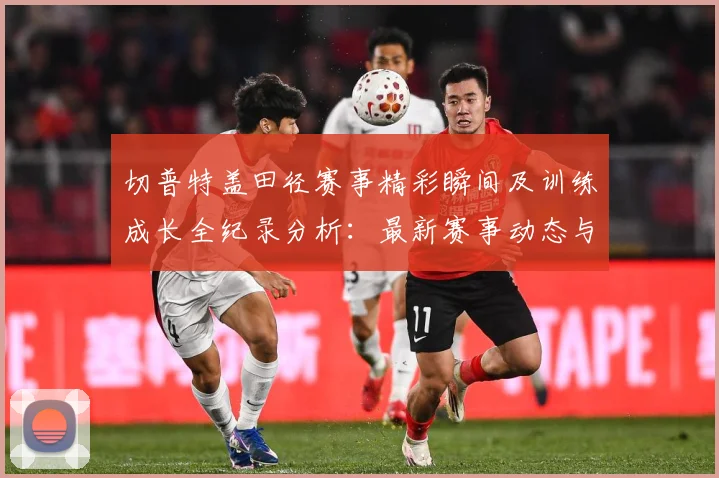 切普特盖田径赛事精彩瞬间及训练成长全纪录分析：最新赛事动态与深度分析