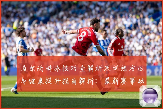 马尔尚游泳技巧全解析及训练方法与健康提升指南解析：最新赛事动态与深度分析