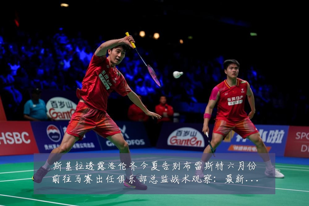 斯基拉透露洛伦齐今夏告别布雷斯特六月份前往马赛出任俱乐部总监战术观察:最新赛事动态与深度分析